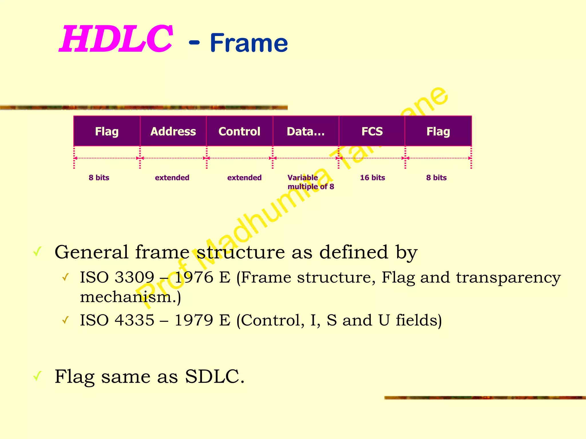 Prof Madhumita Tamhane
HDLC - Frame
!
!
!
!
✓ General frame structure as defined by
✓ ISO 3309 – 1976 E (Frame structure, Flag and transparency
mechanism.)
✓ ISO 4335 – 1979 E (Control, I, S and U fields)
!
✓ Flag same as SDLC.
Flag Address Control Data… FCS Flag
8 bits extended extended Variable
multiple of 8
16 bits 8 bits
 
