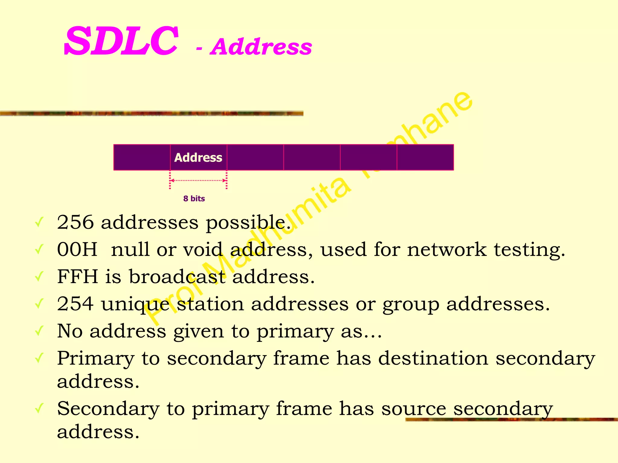Prof Madhumita Tamhane
SDLC - Address
✓ 256 addresses possible.
✓ 00H null or void address, used for network testing.
✓ FFH is broadcast address.
✓ 254 unique station addresses or group addresses.
✓ No address given to primary as…
✓ Primary to secondary frame has destination secondary
address.
✓ Secondary to primary frame has source secondary
address.
Address
8 bits
 