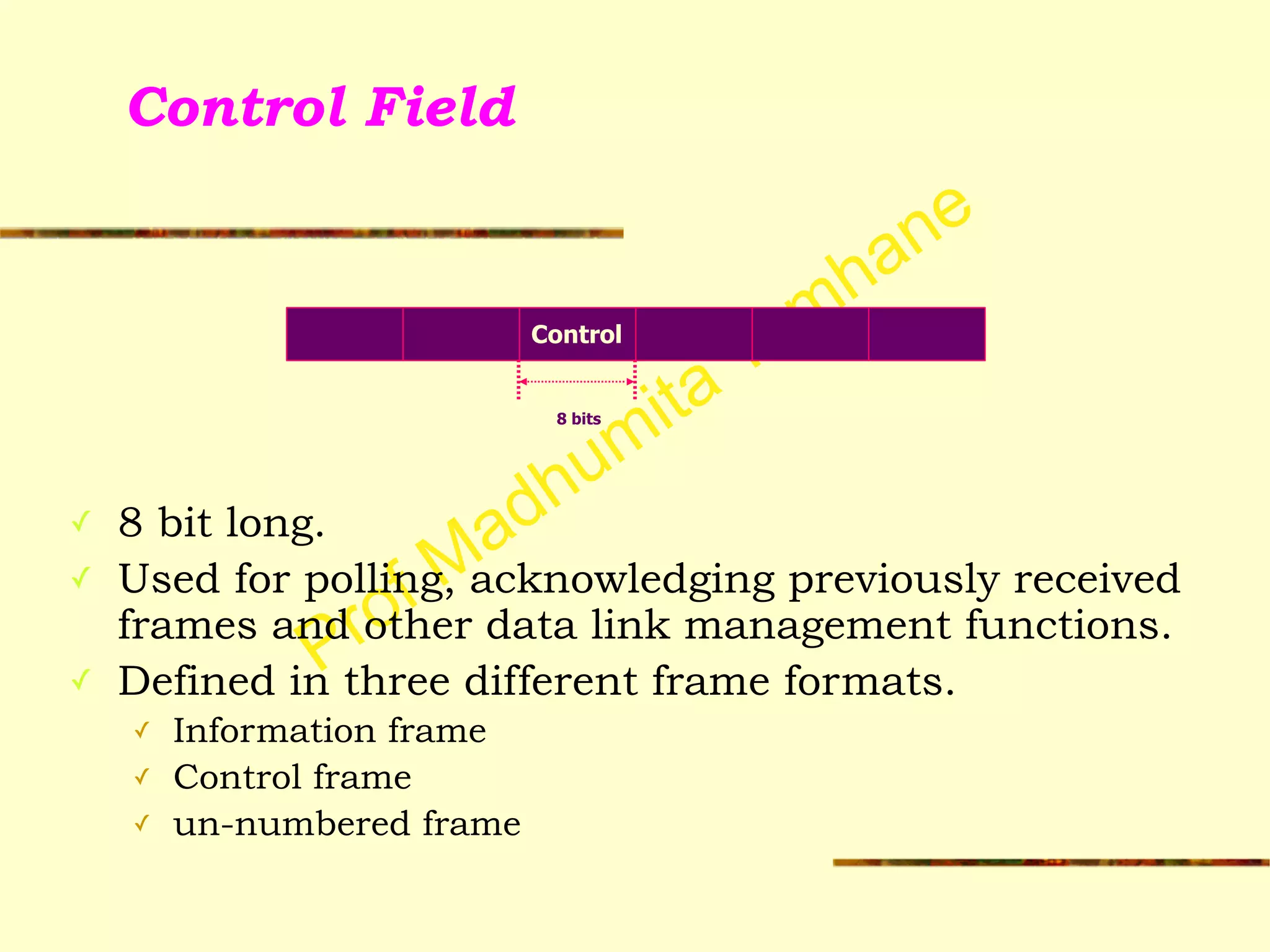 Prof Madhumita Tamhane
Control Field
!
!
!
!
✓ 8 bit long.
✓ Used for polling, acknowledging previously received
frames and other data link management functions.
✓ Defined in three different frame formats.
✓ Information frame
✓ Control frame
✓ un-numbered frame
Control
8 bits
 