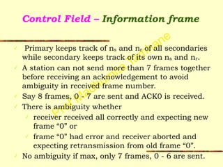 Prof Madhumita Tamhane
Control Field – Information frame
✓ Primary keeps track of ns and nr of all secondaries
while secondary keeps track of its own ns and nr.
✓ A station can not send more than 7 frames together
before receiving an acknowledgement to avoid
ambiguity in received frame number.
✓ Say 8 frames, 0 - 7 are sent and ACK0 is received.
✓ There is ambiguity whether
✓ receiver received all correctly and expecting new
frame “0” or
✓ frame “0” had error and receiver aborted and
expecting retransmission from old frame “0”.
✓ No ambiguity if max, only 7 frames, 0 - 6 are sent.
 