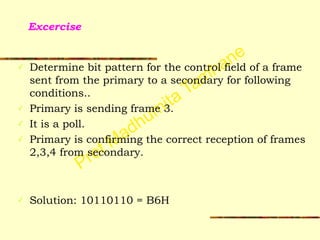 Prof Madhumita Tamhane
Excercise
✓ Determine bit pattern for the control field of a frame
sent from the primary to a secondary for following
conditions..
✓ Primary is sending frame 3.
✓ It is a poll.
✓ Primary is confirming the correct reception of frames
2,3,4 from secondary.
!
!
✓ Solution: 10110110 = B6H
 