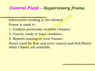 Prof Madhumita Tamhane
Control Field – Supervisory frame
✓ Information sending is not allowed.
✓ Frame is used to :
✓ 1. Confirm previously received I-frames.
✓ 2. Convey ready or busy condition.
✓ 3. Reports missing or error frames.
✓ Hence used for flow and error control and Poll/Select
when I frame not available.
 