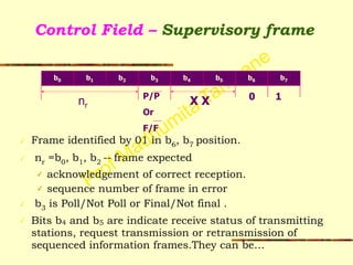 Prof Madhumita Tamhane
Control Field – Supervisory frame
✓ Frame identified by 01 in b6, b7 position.
✓ nr =b0, b1, b2 -- frame expected
✓ acknowledgement of correct reception.
✓ sequence number of frame in error
✓ b3 is Poll/Not Poll or Final/Not final .
✓ Bits b4 and b5 are indicate receive status of transmitting
stations, request transmission or retransmission of
sequenced information frames.They can be…
P/P
Or
F/F
b0 b1 b2 b3 b4 b5
nr
1
b6 b7
X X 0
 