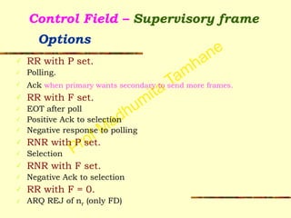 Prof Madhumita Tamhane
Control Field – Supervisory frame  
Options
✓ RR with P set.
✓ Polling.
✓ Ack when primary wants secondary to send more frames.
✓ RR with F set.
✓ EOT after poll
✓ Positive Ack to selection
✓ Negative response to polling
✓ RNR with P set.
✓ Selection
✓ RNR with F set.
✓ Negative Ack to selection
✓ RR with F = 0.
✓ ARQ REJ of nr (only FD)
 