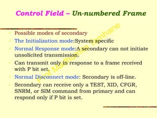 Prof Madhumita Tamhane
Control Field – Un-numbered Frame
✓ Possible modes of secondary
✓ The Initialization mode:System specific
✓ Normal Response mode:A secondary can not initiate
unsolicited transmission.
✓ Can transmit only in response to a frame received
with P bit set.
✓ Normal Disconnect mode: Secondary is off-line.
✓ Secondary can receive only a TEST, XID, CFGR,
SNRM, or SIM command from primary and can
respond only if P bit is set.
 
