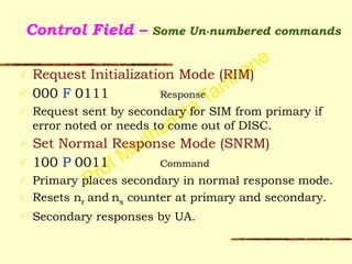 Prof Madhumita Tamhane
Control Field – Some Un-numbered commands
✓ Request Initialization Mode (RIM)
✓ 000 F 0111 Response
✓ Request sent by secondary for SIM from primary if
error noted or needs to come out of DISC.
✓ Set Normal Response Mode (SNRM)
✓ 100 P 0011 Command
✓ Primary places secondary in normal response mode.
✓ Resets nr and ns counter at primary and secondary.
✓ Secondary responses by UA.
 