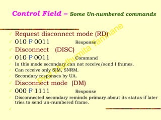 Prof Madhumita Tamhane
Control Field – Some Un-numbered commands
✓ Request disconnect mode (RD)
✓ 010 F 0011 Response
✓ Disconnect (DISC)
✓ 010 P 0011 Command
✓ In this mode secondary can not receive/send I frames.
✓ Can receive only SIM, SNRM.
✓ Secondary responses by UA.
✓ Disconnect mode (DM)
✓ 000 F 1111 Response
✓ Disconnected secondary reminds primary about its status if later
tries to send un-numbered frame.
✓
 