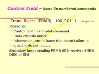 Prof Madhumita Tamhane
Control Field – Some Un-numbered commands
✓ Frame Reject (FRMR) 100 F 0111 Response
✓ Reasons:
✓ Control field has invalid command.
✓ Data exceeds buffer .
✓ Information sent in frame that doesn't allow it.
✓ ns and nr do not match.
✓ Secondary keeps sending FRMR till it receives SNRM,
DISC or SIM
 