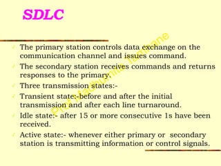 Prof Madhumita Tamhane
SDLC
✓ The primary station controls data exchange on the
communication channel and issues command.
✓ The secondary station receives commands and returns
responses to the primary.
✓ Three transmission states:-
✓ Transient state:-before and after the initial
transmission and after each line turnaround.
✓ Idle state:- after 15 or more consecutive 1s have been
received.
✓ Active state:- whenever either primary or secondary
station is transmitting information or control signals.
 