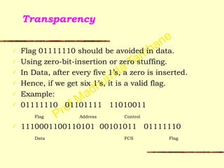 Prof Madhumita Tamhane
Transparency
✓ Flag 01111110 should be avoided in data.
✓ Using zero-bit-insertion or zero stuffing.
✓ In Data, after every five 1’s, a zero is inserted.
✓ Hence, if we get six 1’s, it is a valid flag.
✓ Example:
✓ 01111110 01101111 11010011
Flag Address Control
✓ 1110001100110101 00101011 01111110
Data FCS Flag
 