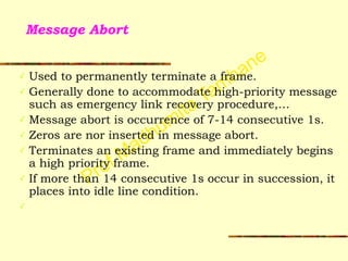 Prof Madhumita Tamhane
Message Abort
✓ Used to permanently terminate a frame.
✓ Generally done to accommodate high-priority message
such as emergency link recovery procedure,…
✓ Message abort is occurrence of 7-14 consecutive 1s.
✓ Zeros are nor inserted in message abort.
✓ Terminates an existing frame and immediately begins
a high priority frame.
✓ If more than 14 consecutive 1s occur in succession, it
places into idle line condition.
✓
 