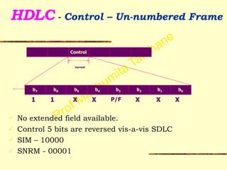Prof Madhumita Tamhane
HDLC - Control – Un-numbered Frame 
!
!
!
!
!
!
✓ No extended field available.
✓ Control 5 bits are reversed vis-a-vis SDLC
✓ SIM – 10000
✓ SNRM - 00001
Control
normal
P/F
b7 b6 b5 b4 b3 b2 b1 b0
1 X1 X X X X
 