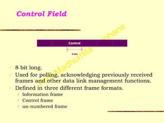 Prof Madhumita Tamhane
Control Field
!
!
!
!
✓ 8 bit long.
✓ Used for polling, acknowledging previously received
frames and other data link management functions.
✓ Defined in three different frame formats.
✓ Information frame
✓ Control frame
✓ un-numbered frame
Control
8 bits
 