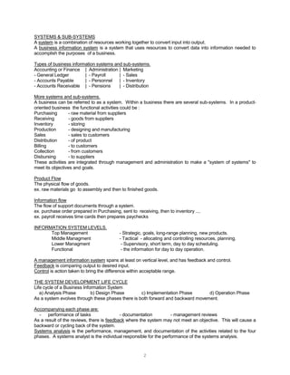 2
SYSTEMS & SUB-SYSTEMS
A system is a combination of resources working together to convert input into output.
A business information system is a system that uses resources to convert data into information needed to
accomplish the purposes of a business.
Types of business information systems and sub-systems.
Accounting or Finance | Administration | Marketing
- General Ledger | - Payroll | - Sales
- Accounts Payable | - Personnel | - Inventory
- Accounts Receivable | - Pensions | - Distribution
More systems and sub-systems.
A business can be referred to as a system. Within a business there are several sub-systems. In a product-
oriented business the functional activities could be :
Purchasing - raw material from suppliers
Receiving - goods from suppliers
Inventory - storing
Production - designing and manufacturing
Sales - sales to customers
Distribution - of product
Billing - to customers
Collection - from customers
Disbursing - to suppliers
These activities are integrated through management and administration to make a "system of systems" to
meet its objectives and goals.
Product Flow
The physical flow of goods.
ex. raw materials go to assembly and then to finished goods.
Information flow
The flow of support documents through a system.
ex. purchase order prepared in Purchasing, sent to receiving, then to inventory ....
ex. payroll receives time cards then prepares paychecks
INFORMATION SYSTEM LEVELS.
Top Management - Strategic, goals, long-range planning, new products.
Middle Managment - Tactical - allocating and controlling resources, planning.
Lower Managment - Supervisory, short term, day to day scheduling.
Functional - the information for day to day operation.
A management information system spans at least on vertical level, and has feedback and control.
Feedback is comparing output to desired input.
Control is action taken to bring the difference within acceptable range.
THE SYSTEM DEVELOPMENT LIFE CYCLE
Life cycle of a Business Information System
a) Analysis Phase b) Design Phase c) Implementation Phase d) Operation Phase
As a system evolves through these phases there is both forward and backward movement.
Accompanying each phase are:
- performance of tasks - documentation - management reviews
As a result of the reviews, there is feedback where the system may not meet an objective. This will cause a
backward or cycling back of the system.
Systems analysis is the performance, management, and documentation of the activities related to the four
phases. A systems analyst is the individual responsible for the performance of the systems analysis.
 