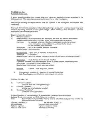 4
The SDLC first step.
A problem or user need.
A written request originating from the user either on a memo or a standard document is received by the
MIS department. This request serves as an authorization for an initial investigation.
The manager initiating the request informs staff and superiors of the investigation and requests their
cooperation.
The result of the initial investigation or information gathering is a document which serves as the project
directive requesting approval for the system design. Other names for this document - business
specification, performance specification.
Steps involved in this analysis.
1) Define the problem.
2) Data collection - On the organization, the employees, the work, and the work environment.
Start with existing information - company library, existing systems documentation.
Interviews. - be prepared, write down objectives, make appointments, be punctual.
- avoid interruptions, be a good listener, understand what is said.
- be non-committal, take brief notes
Advantages - face to face, flexible, adaptive, informative.
Disadvantages - time-consuming.
Questionnaires. - Types- open, fill in blanks, multiple choice.
Advantage - Economical
Disadvantages - Difficult to prepare, not everyone responds, will results be reliable and valid?
Observation. - Study the flow of work through the office.
Experience needed to know when and what to look for, and to prepare data flow diagrams.
Advantages - highly valid, first hand information.
Disadvantage - inconvenient, certain tasks are not daily.
Research. - external – trade magazines, vendors.
3) Prepare report consisting of: Statement of scope and objectives,
data flow diagrams, identification of system inputs and outputs.
FEASIBILITY ANALYSIS
1) Technical Feasibility?
Can it be done with existing technology?
2) Economic Feasibility?
Will the cost be offset by the benefits?
3) Operational Feasibility?
Will it work in the organization?
Economic feasibility or cost justification. At what point will the system become profitable.
Methods. Break-even analysis and ROI - Return on Investment
Note: Economic feasibility cannot be the only factor in a feasibility study as many benefits are
intangible and hard to quantify.
TANGIBLE BENEFITS INTANGIBLE BENEFITS
Increased sales Improved customer goodwill
Reduced expenses Improved employee morale
Reduced credit losses Better decision making
 