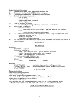 5
Steps in the Feasibility Analysis
1) Form the system team. Users, management, technical staff.
2) Develop overview flowcharts. DFD from initial investigation.
3) Determine candidate systems. Hardware, processing, software.
4) Eliminate obvious candidates which:
- are too costly
- overkill the task
- beyond the technical knowledge
of the company
5) Detail the remaining candidates.
Input, output, processing, and storage requirements, and constraints.
6) Identify criteria for evaluation.
Performance criteria:
-reliability, accuracy, control, growth, flexibility, response time, usability
Costs:
-equipment, training, development, operation
7) Use a matrix to evaluate candidates with respect to the criteria. Assign a weight to each criteria.
- Rate each candidate (1 to 5)
- Multiply by the weight
- Add the scores for each candidate
8) The analyst should look at the closest highest scores, select the "best" system, and prepare a
recommendation.
DESIGN PHASE
INPUT DESIGN
Equipment
KEY-ENTRY - keyboard
DOCUMENT SCANNERS
- OCR - optical character reader (grocery checkout - bar codes)
- MICR - magnetic ink character reader (bank cheques)
- OMR - optical mark reader (exam scoring)
APPLICATION DEPENDENT TERMINALS
- ATM - automated teller machines
OTHER
- voice - touch-screen - light-pen
Evaluation
EVALUATE USER - application dependent terminal for general public
EVALUATE APPLICATION - speed considerations, volume of data, accuracy, control
EVALUATE COST
SCREEN DESIGN
Design considerations
- sequence must match input form
- place related items together
- field length and format must be known (MM/DD/YY)
- be consistent with field identifiers, messages, screen headers, and footers
- place data in same location on similar screens
- do not overcrowd the screen
- for columns of data, note that the cursor usually moves from left to right before top to bottom
- left justify text and alphanumeric data, right justify numeric data, line-up the decimal points
FORMS DESIGN AND OUTPUT DESIGN
 