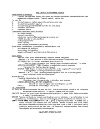 6
FILE DESIGN or DATABASE DESIGN
Steps involved in file design:
1) Establish the application support files, adding any required intermediate files needed to pass data
between the processing steps. Establish controls - backup files.
For each file,
2) Specify the access method required for each processing step.
3) Specify the organization required.
4) Specify the equipment needed to store the file. (disk, tape)
5) Determine the contents.
6) Determine the size.
Characteristics evaluated during file design.
- processing method
- required response time
- activity rate (number of transactions per processing run)
- volatility (number of adds, deletions)
- backup requirements
- device capacity
- costs (storage, maintenance, processing)
Some design considerations for placement of elements within a file:
- group keys at the beginning
- group related items together
- group most frequently used elements at the beginning
Types of files:
MASTER FILES Basic information about identified entities. Fairly static.
TRANSACTION FILES Records of source transactions used to update master files.
REFERENCE FILES Constant data used in an application run.
Tables not coded in programs since they can require updates occasionally. Tax tables.
ARCHIVAL OR HISTORY FILES Files kept for statistical or research purposes.
Transaction files that have been processed.
BACKUP FILES Copies of master or transaction files for the purpose of recovering lost
or damaged files. Several generations may be kept.
TRANSACTION LOG FILES Electronic journals kept for an audit trail on on-line systems.
Used for recovery during an on-line update.
Access Methods
PHYSICAL SEQUENTIAL OR SERIAL
Records are read in the same order in which they were recorded.
LOGICAL SEQUENTIAL OR KEY SEQUENCE
Records are read in a logical order according to a key field.
DIRECT Records are accessed by a value or key.
File Organizations
SEQUENTIAL Records are written one after the other. The file must always be read in the same order
and always from the beginning. To update, a new file must be created.
INDEXED Records can be accessed both sequentially or randomly by a key. Index files are maintained
to support the random access.
DIRECT Records are stored and located according to an address calculated by a mathematical formula
applied to a key. Fastest access. Does not handle large quantities of additions and deletions well.
DBMS - DATA BASE MANAGEMENT SYSTEM A group of logically related files. A method used to
reduce redundant data between files and systems. Allows sequential and direct access.
Requires a data base administrator to control application usage of data, to synchronize backup
procedures and to maintain the data base. The design of a database includes data modeling
(normalization and entity-relationship diagrams).
EQUIPMENT SPECIFICATION
 