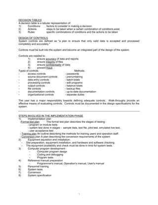 7
DECISION TABLES
A decision table is a tabular representation of:
1) Conditions: factors to consider in making a decision.
2) Actions: steps to be taken when a certain combination of conditions exist.
3) Rules: specific combinations of conditions and the actions to be taken
DESIGN OF CONTROLS
System controls are defined as "a plan to ensure that only valid data is accepted and processed
completely and accurately."
Controls must be built into the system and become an integrated part of the design of the system.
Controls are needed to:
1) ensure accuracy of data and reports
2) ensure integrity of files
3) ensure confidentiality of data
4) prevent fraud.
Types of controls: Methods:
- access controls - passwords
- source document controls - prenumbering
- data entry controls - batch totals
- processing controls - edit programs
- output controls - balance totals
- file controls - backup files
- documentation controls - up-to-date documentation
- organizational controls - separate duties
The user has a major responsibility towards defining adequate controls. Walk-throughs provide an
effective means of evaluating controls. Controls must be documented in the design specifications for the
system.
STEPS INVOLVED IN THE IMPLEMENTATION PHASE
1) Implementation plan
-Formal test plan The formal test plan describes the stages of testing:
- program or module tests
- system test done in stages - sample data, test file, pilot test, simulated live test,
- user acceptance test
- Training plan An outline describing the methods for training users and operation staff.
- Conversion plan A plan describing the conversion requirements of the system
2) Equipment aquisition and installation.
- Site preparation, equipment installation, and hardware and software checking.
- The equipment availability and check must be done in time for system tests.
3) Computer program development
- Computer program design
- Coding and debugging
- Program tests
4) Reference manual preparation
- Programmer's manual, Operation's manual, User's manual
5) Personnel training
6) System tests
7) Conversion
8) System specification
 
