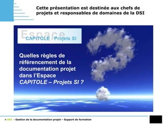 Cette présentation est destinée aux chefs de projets et responsables de domaines de la DSI Quelles règles de référencement de la documentation projet dans l’Espace  CAPITOLE – Projets SI ? 