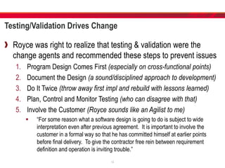 Testing/Validation Drives Change
Royce was right to realize that testing & validation were the
change agents and recommended these steps to prevent issues
1. Program Design Comes First (especially on cross-functional points)
2. Document the Design (a sound/disciplined approach to development)
3. Do It Twice (throw away first impl and rebuild with lessons learned)
4. Plan, Control and Monitor Testing (who can disagree with that)
5. Involve the Customer (Royce sounds like an Agilist to me)
 “For some reason what a software design is going to do is subject to wide
interpretation even after previous agreement. It is important to involve the
customer in a formal way so that he has committed himself at earlier points
before final delivery. To give the contractor free rein between requirement
definition and operation is inviting trouble.”
12
 
