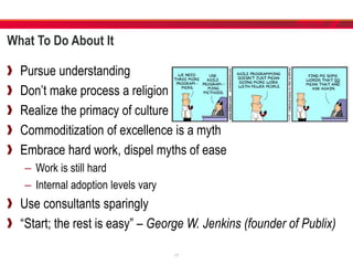 What To Do About It
Pursue understanding
Don’t make process a religion
Realize the primacy of culture
Commoditization of excellence is a myth
Embrace hard work, dispel myths of ease
– Work is still hard
– Internal adoption levels vary
Use consultants sparingly
“Start; the rest is easy” – George W. Jenkins (founder of Publix)
17
 