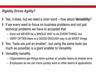 Rigidity Drives Agility?
Yes, it does, but we need a nicer word – how about Versatility?
If we every want to focus on business problems and not just
technical problems we have to accepted that
– there will NEVER be a SINGLE WAY to do EVERYTHING, but
– VERY OFTEN there is a GOOD ENOUGH way to do MOST things
Yes, “tools are just an enabler”, but using the same tools (as
much as possible) is a giant enabler to Versatility
Versatility benefits
– Organizations get things done quicker w/ smaller teams & simpler envs
– Employees as we can more quickly work to other teams & applications
18
 