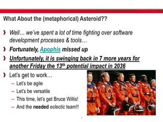 What About the (metaphorical) Asteroid??
Well… we’ve spent a lot of time fighting over software
development processes & tools…
Fortunately, Apophis missed up
Unfortunately, it is swinging back in 7 more years for
another Friday the 13th potential impact in 2036
Let’s get to work…
– Let’s be agile
– Let’s be versatile
– This time, let’s get Bruce Willis!
– And the needed eclectic team!!
19
 