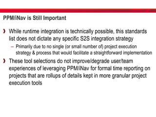 PPM/iNav is Still Important
While runtime integration is technically possible, this standards
list does not dictate any specific S2S integration strategy
– Primarily due to no single (or small number of) project execution
strategy & process that would facilitate a straightforward implementation
These tool selections do not improve/degrade user/team
experiences of leveraging PPM/iNav for formal time reporting on
projects that are rollups of details kept in more granular project
execution tools
 