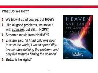 What Do We Do??
We blow it up of course, but HOW?
Like all good problems, we solve it
with software, but still… HOW?
Stream a movie from Netflix!?!?
Einstein said, “If I had only one hour
to save the world, I would spend fifty-
five minutes defining the problem, and
only five minutes finding the solution”
But… is he right?
4
 