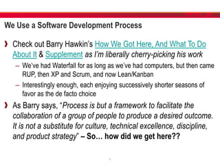 We Use a Software Development Process
Check out Barry Hawkin’s How We Got Here, And What To Do
About It & Supplement as I’m liberally cherry-picking his work
– We’ve had Waterfall for as long as we’ve had computers, but then came
RUP, then XP and Scrum, and now Lean/Kanban
– Interestingly enough, each enjoying successively shorter seasons of
favor as the de facto choice
As Barry says, “Process is but a framework to facilitate the
collaboration of a group of people to produce a desired outcome.
It is not a substitute for culture, technical excellence, discipline,
and product strategy” – So… how did we get here??
6
 