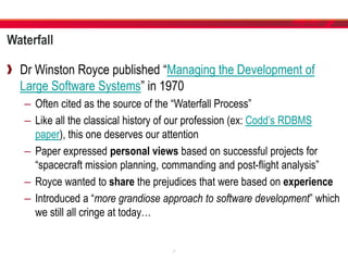 Waterfall
Dr Winston Royce published “Managing the Development of
Large Software Systems” in 1970
– Often cited as the source of the “Waterfall Process”
– Like all the classical history of our profession (ex: Codd’s RDBMS
paper), this one deserves our attention
– Paper expressed personal views based on successful projects for
“spacecraft mission planning, commanding and post-flight analysis”
– Royce wanted to share the prejudices that were based on experience
– Introduced a “more grandiose approach to software development” which
we still all cringe at today…
7
 