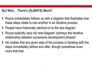But Wait… There’s (ALWAYS) More!!
Royce immediately follows up with a diagram that illustrates how
these steps relate to one another in an iterative process
People have historically latched on to the last diagram
Royce explicitly says his next diagram “portrays the iterative
relationship between successive development phases”
He implies that any given step of the process is iterating with the
steps immediately before and after, though sometimes even
more that that.
9
 