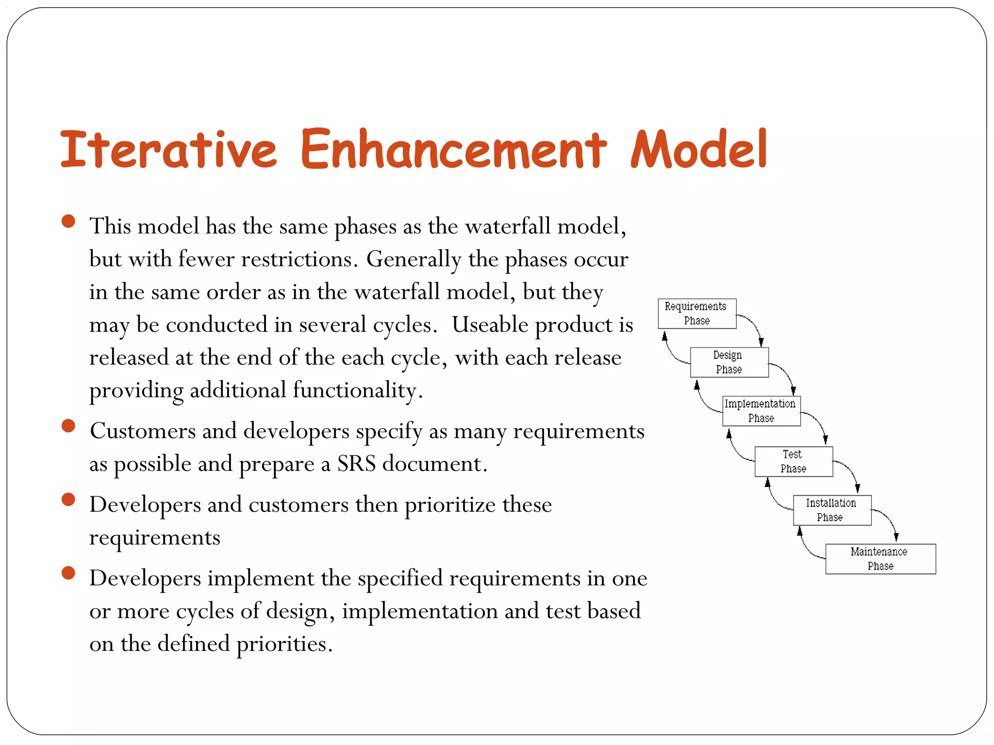 Iterative Enhancement Model 
 This model has the same phases as the waterfall model, 
but with fewer restrictions. Generally the phases occur 
in the same order as in the waterfall model, but they 
may be conducted in several cycles. Useable product is 
released at the end of the each cycle, with each release 
providing additional functionality. 
 Customers and developers specify as many requirements 
as possible and prepare a SRS document. 
 Developers and customers then prioritize these 
requirements 
 Developers implement the specified requirements in one 
or more cycles of design, implementation and test based 
on the defined priorities. 
 
