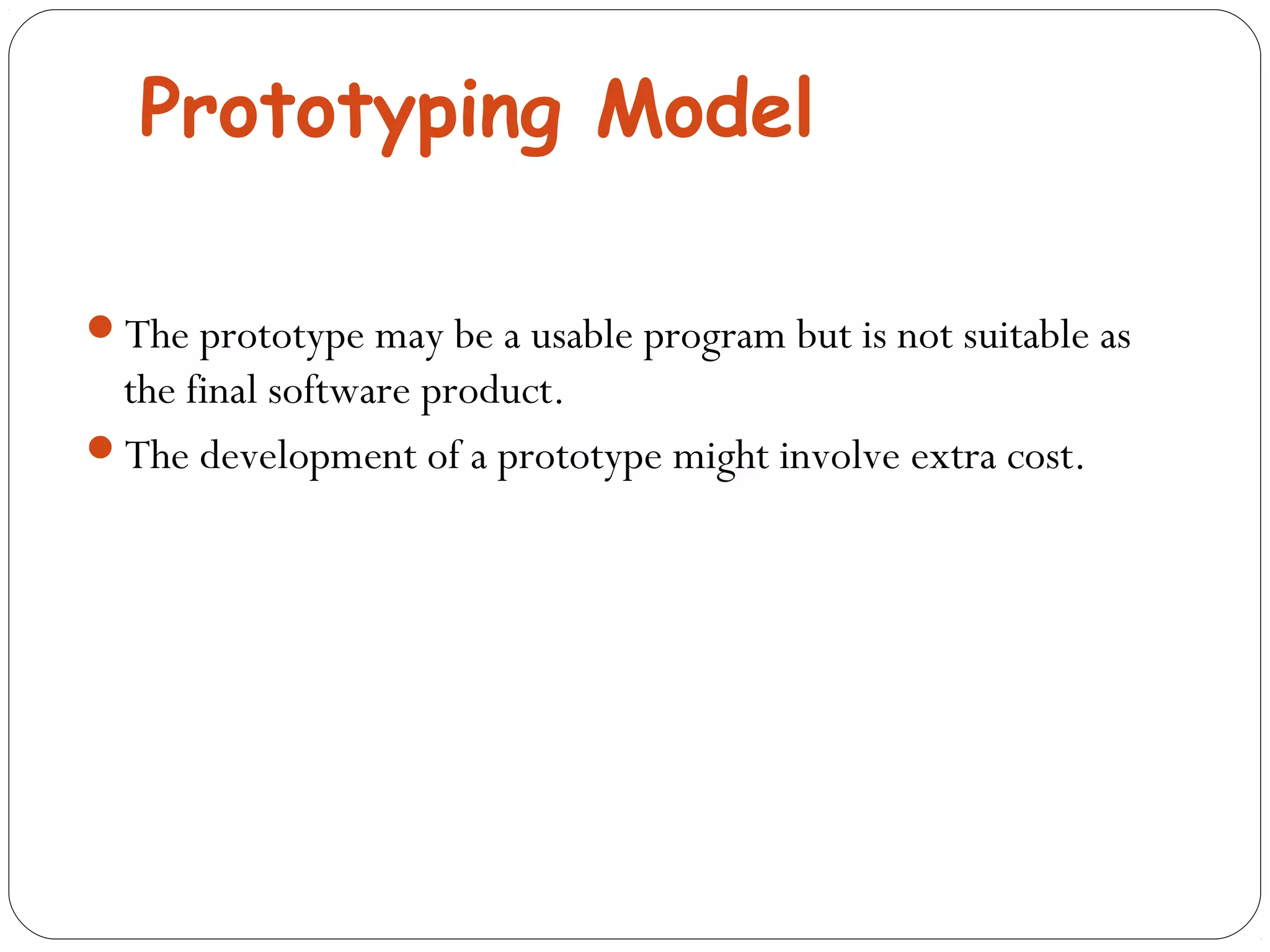 Prototyping Model 
The prototype may be a usable program but is not suitable as 
the final software product. 
The development of a prototype might involve extra cost. 
 