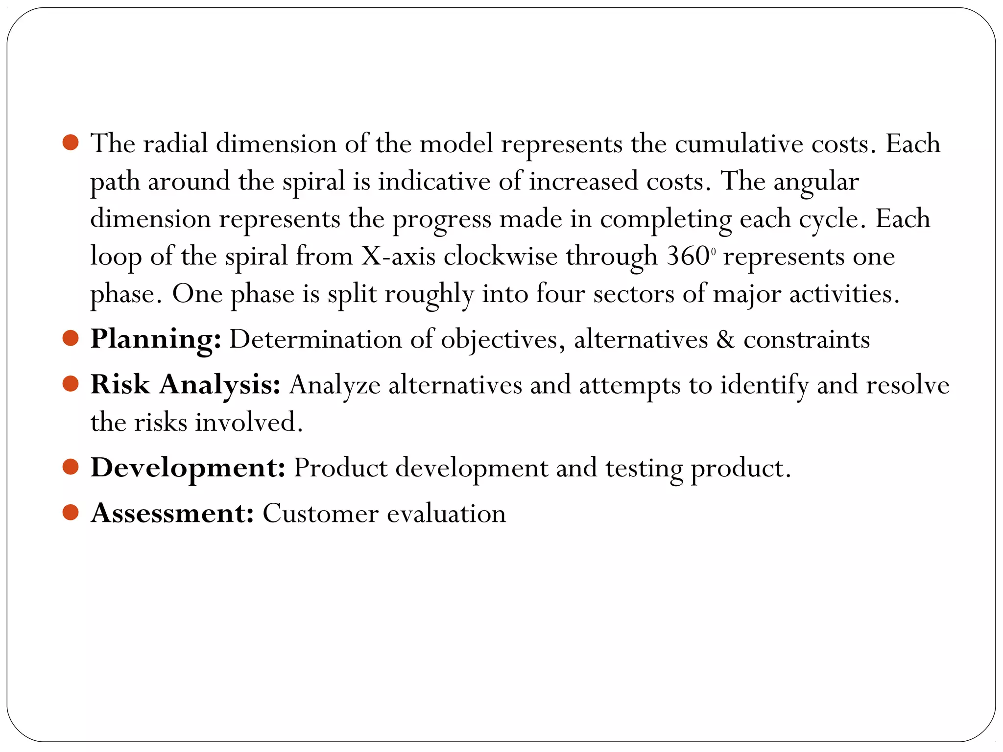 The radial dimension of the model represents the cumulative costs. Each 
path around the spiral is indicative of increased costs. The angular 
dimension represents the progress made in completing each cycle. Each 
loop of the spiral from X-axis clockwise through 360o represents one 
phase. One phase is split roughly into four sectors of major activities. 
Planning: Determination of objectives, alternatives & constraints 
Risk Analysis: Analyze alternatives and attempts to identify and resolve 
the risks involved. 
Development: Product development and testing product. 
Assessment: Customer evaluation 
 
