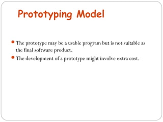 Prototyping Model 
The prototype may be a usable program but is not suitable as 
the final software product. 
The development of a prototype might involve extra cost. 
 