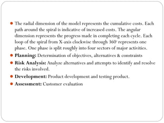 The radial dimension of the model represents the cumulative costs. Each 
path around the spiral is indicative of increased costs. The angular 
dimension represents the progress made in completing each cycle. Each 
loop of the spiral from X-axis clockwise through 360o represents one 
phase. One phase is split roughly into four sectors of major activities. 
Planning: Determination of objectives, alternatives & constraints 
Risk Analysis: Analyze alternatives and attempts to identify and resolve 
the risks involved. 
Development: Product development and testing product. 
Assessment: Customer evaluation 
 