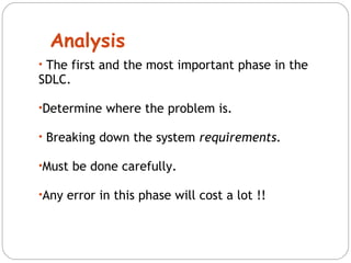 Analysis 
• The first and the most important phase in the 
SDLC. 
•Determine where the problem is. 
• Breaking down the system requirements. 
•Must be done carefully. 
•Any error in this phase will cost a lot !! 
 