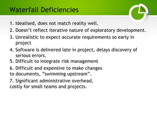 Paghdalyogesh@gmail.com
Waterfall Deficiencies
1. Idealised, does not match reality well.
2. Doesn’t reflect iterative nature of exploratory development.
3. Unrealistic to expect accurate requirements so early in
project
4. Software is delivered late in project, delays discovery of
serious errors.
5. Difficult to integrate risk management
6. Difficult and expensive to make changes
to documents, ”swimming upstream”.
7. Significant administrative overhead,
costly for small teams and projects.
 