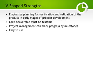 Paghdalyogesh@gmail.com
V-Shaped Strengths
• Emphasize planning for verification and validation of the
product in early stages of product development
• Each deliverable must be testable
• Project management can track progress by milestones
• Easy to use
 