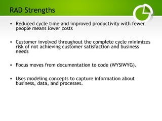 Paghdalyogesh@gmail.com
RAD Strengths
• Reduced cycle time and improved productivity with fewer
people means lower costs
• Customer involved throughout the complete cycle minimizes
risk of not achieving customer satisfaction and business
needs
• Focus moves from documentation to code (WYSIWYG).
• Uses modeling concepts to capture information about
business, data, and processes.
 