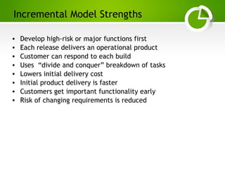 Paghdalyogesh@gmail.com
Incremental Model Strengths
• Develop high-risk or major functions first
• Each release delivers an operational product
• Customer can respond to each build
• Uses “divide and conquer” breakdown of tasks
• Lowers initial delivery cost
• Initial product delivery is faster
• Customers get important functionality early
• Risk of changing requirements is reduced
 