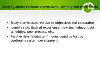 Paghdalyogesh@gmail.com
Spiral Quadrant Evaluate alternatives, identify and resolve risks
• Study alternatives relative to objectives and constraints
• Identify risks (lack of experience, new technology, tight
schedules, poor process, etc.
• Resolve risks (evaluate if money could be lost by
continuing system development
 