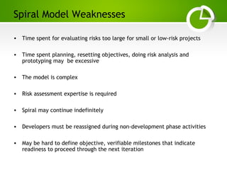 Paghdalyogesh@gmail.com
Spiral Model Weaknesses
• Time spent for evaluating risks too large for small or low-risk projects
• Time spent planning, resetting objectives, doing risk analysis and
prototyping may be excessive
• The model is complex
• Risk assessment expertise is required
• Spiral may continue indefinitely
• Developers must be reassigned during non-development phase activities
• May be hard to define objective, verifiable milestones that indicate
readiness to proceed through the next iteration
 