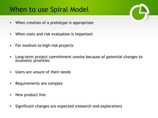 Paghdalyogesh@gmail.com
When to use Spiral Model
• When creation of a prototype is appropriate
• When costs and risk evaluation is important
• For medium to high-risk projects
• Long-term project commitment unwise because of potential changes to
economic priorities
• Users are unsure of their needs
• Requirements are complex
• New product line
• Significant changes are expected (research and exploration)
 