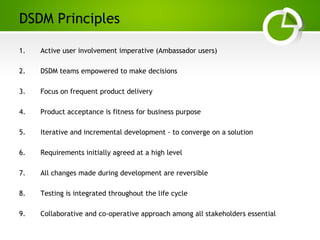 Paghdalyogesh@gmail.com
DSDM Principles
1. Active user involvement imperative (Ambassador users)
2. DSDM teams empowered to make decisions
3. Focus on frequent product delivery
4. Product acceptance is fitness for business purpose
5. Iterative and incremental development - to converge on a solution
6. Requirements initially agreed at a high level
7. All changes made during development are reversible
8. Testing is integrated throughout the life cycle
9. Collaborative and co-operative approach among all stakeholders essential
 