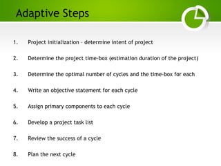 Paghdalyogesh@gmail.com
Adaptive Steps
1. Project initialization – determine intent of project
2. Determine the project time-box (estimation duration of the project)
3. Determine the optimal number of cycles and the time-box for each
4. Write an objective statement for each cycle
5. Assign primary components to each cycle
6. Develop a project task list
7. Review the success of a cycle
8. Plan the next cycle
 