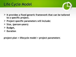 Paghdalyogesh@gmail.com
Life Cycle Model
 It provides a fixed generic framework that can be tailored
to a specific project.
 Project specific parameters will include:
 Size, (person-years)
 Budget,
 Duration
project plan = lifecycle model + project parameters
 