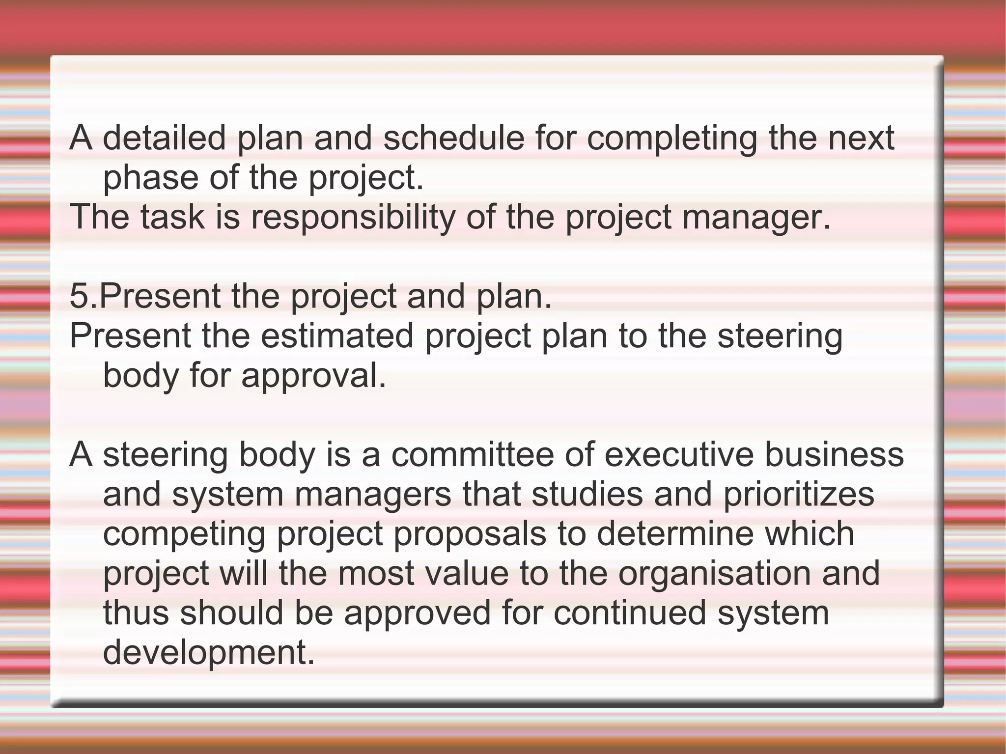 A detailed plan and schedule for completing the next
  phase of the project.
The task is responsibility of the project manager.

5.Present the project and plan.
Present the estimated project plan to the steering
  body for approval.

A steering body is a committee of executive business
  and system managers that studies and prioritizes
  competing project proposals to determine which
  project will the most value to the organisation and
  thus should be approved for continued system
  development.
 