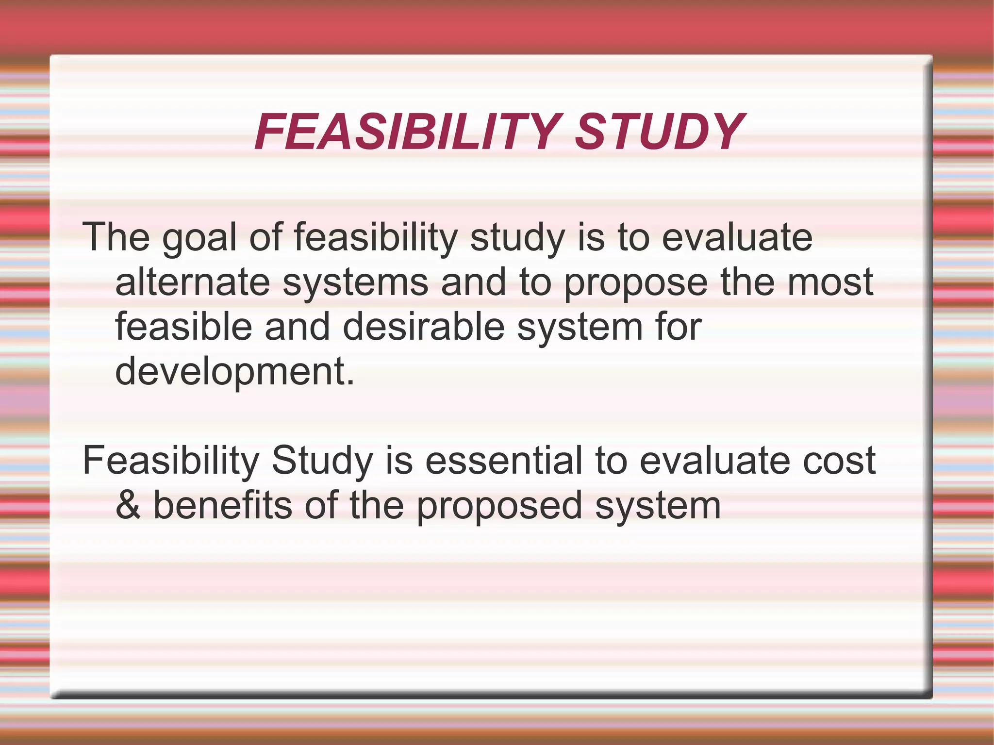 FEASIBILITY STUDY

The goal of feasibility study is to evaluate
 alternate systems and to propose the most
 feasible and desirable system for
 development.

Feasibility Study is essential to evaluate cost
 & benefits of the proposed system
 